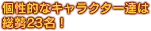 個性的なキャラクター達は総勢23名！