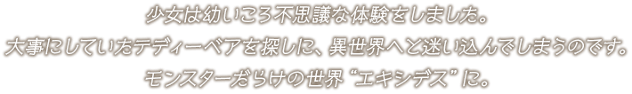 少女は幼いころ不思議な体験をしました。大事にしていたテディーベアを探しに、異世界へと迷い込んでしまうのです。モンスターだらけの世界“エキシデス”に。