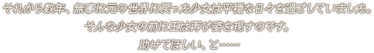 それから数年、無事に元の世界に戻った少女は平穏な日々を過ごしていました。そんな少女の前に王は再び姿を現すのです。助けてほしい、と……