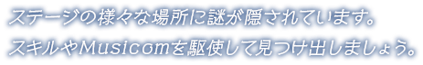 ステージの様々な場所に謎が隠されています。スキルやMusicomを駆使して見つけ出しましょう。