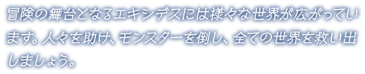 冒険の舞台となるエキシデスには様々な世界が広がっています。人々を助け、モンスターを倒し、全ての世界を救い出しましょう。