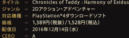 タイトル：Chronicles of Teddy : Harmony of Exidus ジャンル：2Dアクション・アドベンチャー 対応機種：PlayStation®4ダウンロードソフト 価格：1500円（税込） 配信日：2016年12月14日（水） CERO：A