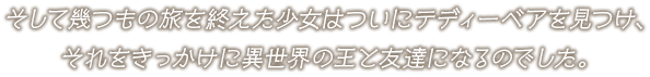 そして幾つもの旅を終えた少女はついにテディーベアを見つけ、それをきっかけに異世界の王と友達になるのでした。