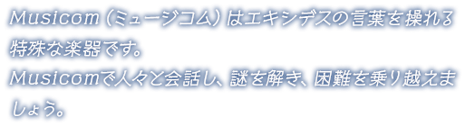 Musicom（ミュージコム）はエキシデスの言葉を操れる特殊な楽器です。Musicomで人々と会話し、謎を解き、困難を乗り越えましょう。