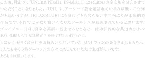 この度、縁あって『UNDER NIGHT IN-BIRTH Exe:Late』の家庭用を発売させていただくことになりました。『UNI』は、アーケード版を遊ばれている方は既にご存知だと思いますが、『BLAZBLUE』にも負けずとも劣らない中二病ぶりが印象的な作品です。本作ではかなり濃い＜なりたワールド＞が展開されていると思います。ブレイブルー同様、漢字を英語に読ませるなどなど…精神世界的な共通点が多々あり、僕個人も良き理解者？を得て嬉しい限りです。とにかく、長らく家庭用をお待ちいただいていた『UNI』ファンのみなさんはもちろん、1人でも多くの格ゲーファンの方々に楽しんでいただければ嬉しいです。よろしくお願いします。