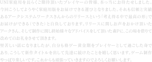 UNI家庭用を長らくご期待頂いたプレイヤーの皆様、本っ当にお待たせしました。今回こうしてようやく家庭用版をお届けできる運びとなりました。それも信頼と実績あるアークシステムワークスさんからのリリースという「考え得る中で最高の形」でお届けができる（できた）と自負しております。リリースに関しお声をおかけ頂いたアークさん、そして制作に関し終始様々なアドバイスをして頂いた森Pに、この場を借りて改めてのお礼をさせて頂きます。堅苦しい話になりましたが、自分も格ゲー黄金期をプレイヤーとして過ごした身であり、こうして新作タイトルを出して先達に続けたことを嬉しく思います。ゲーム制作やっぱり楽しいです。これからも頑張っていきますのでよろしくお願いします。