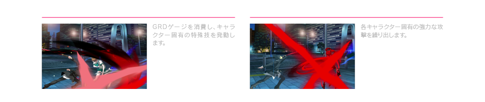 フォースファンクション B+C GRDゲージを消費し、キャラクター固有の特殊技を発動します。  必殺技 特定のコマンドを入力 各キャラクター固有の強力な攻撃を繰り出します。