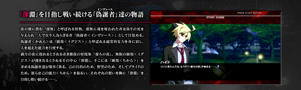 「深淵」を目指し戦い続ける「偽誕者」達の物語　夜の闇に潜む「虚無」と呼ばれる怪物。虚無に魂を喰われた者は偽りの死を与えられ、人で在り人為らざる者「偽誕者＜インヴァース＞」として目覚める。偽誕者＜かれら＞は「顕現＜イグジス＞」と呼ばれる超常的な力を身に宿し、人を超えた能力を行使する。満月の夜に現れるとされる赤き闇夜の怪現象「虚ろの夜」。無限の顕現＜イグジス＞が沸き出るとされるその中心「深淵」。そこには「顕現＜ちから＞」を求める偽誕者達が数多く集る。己の目的のため、野望のため、そしてプライドのため。彼らは己の能力＜ちから＞を振るい、それぞれの想いを胸に「深淵」を目指し戦い続ける……。