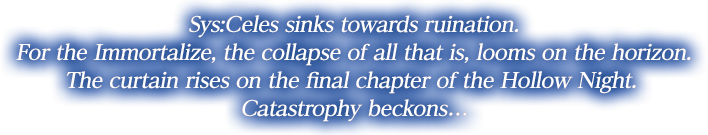 Sys:Celes sinks towards ruination. For the Immortalize, the collapse of all that is, looms on the horizon.
The curtain rises on the final chapter of the Hollow Night. Catastrophy beckons…