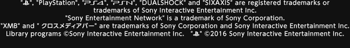 "PlayStationロゴマーク", "PlayStation", "PS4", "PSN", "DUALSHOCK" and "SIXAXIS" are registered trademarks or trademarks of Sony Interactive Entertainment Inc "Sony Entertainment Network" is a trademark of Sony Corporation. "XMB" and "クロスメディアバー" are trademarks of Sony Corporation　and Sony Interactive Entertainment Inc Library programs ©Sony Interactive Entertainment Inc　"PlayStationロゴマーク" ©2016 Sony Interactive Entertainment Inc.