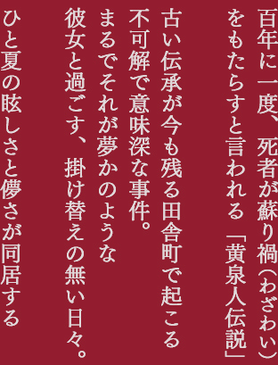 百年に一度、死者が蘇り禍（わざわい）をもたらすと言われる「黄泉人伝説」古い伝承が今も残る田舎町で起こる不可解で意味深な事件。まるでそれが夢かのような彼女と過ごす、掛け替えの無い日々。ひと夏の眩しさと儚さが同居する