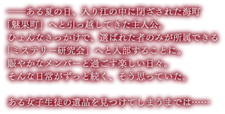 ――ある夏の日、入り江の中に閉ざされた海町 「魅果町」へと引っ越してきた主人公。
ひょんなきっかけで、選ばれた者のみが所属できる 「ミステリー研究会」へと入部することに。
賑やかなメンバーと過ごす楽しい日々。そんな日常がずっと続く、そう思っていた。ある女子生徒の遺品を見つけてしまうまでは……