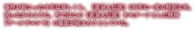 事件が起こった今年は奇しくも、「黄泉人伝説」100年に一度の特別な年。
図ったかのように、町ではこの「黄泉人伝説」をモチーフとした映画「ワールドエンド」の撮影が始まろうとしていた。