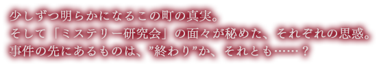 少しずつ明らかになるこの町の真実。
そして「ミステリー研究会」の面々が秘めた、それぞれの思惑。事件の先にあるものは、”終わり”か、それとも……？