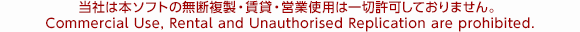 当社は本ソフトの無断複製・賃貸・営業使用は一切許可しておりません。 Commercial Use, Rental and Unauthorised Replication are prohibited.