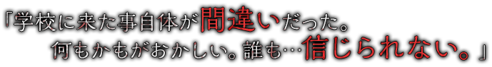 「学校に来た事自体が間違いだった。何もかもがおかしい。誰も…信じられない。」