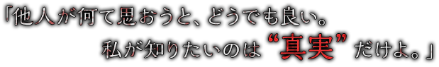 「他人が何て思おうと、どうでも良い。私が知りたいのは“真実”だけよ。」