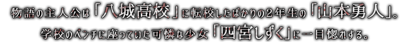 物語の主人公は「八城高校」に転校したばかりの2年生の「山本勇人」。学校のベンチに座っていた可憐な少女「四宮しずく」に一目惚れする。