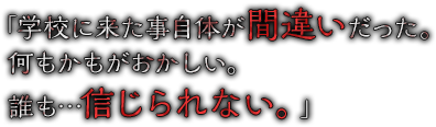 「学校に来た事自体が間違いだった。何もかもがおかしい。誰も…信じられない。」