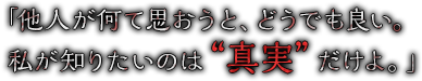 「他人が何て思おうと、どうでも良い。私が知りたいのは“真実”だけよ。」