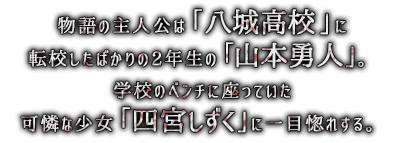 物語の主人公は「八城高校」に転校したばかりの2年生の「山本勇人」。学校のベンチに座っていた可憐な少女「四宮しずく」に一目惚れする。