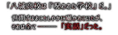 「八城高校は『呪われた学校』だ。」世間ではまことしやかに囁かれていたが、それは全て ――― 「実話」だった。