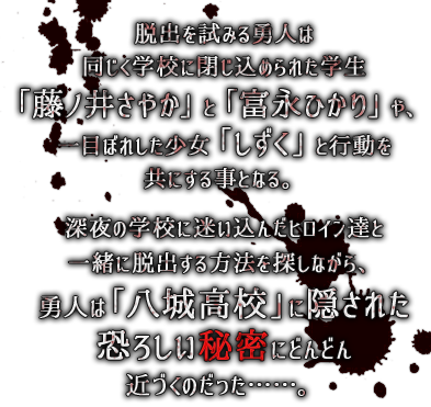 脱出を試みる勇人は同じく学校に閉じ込められた学生「藤ノ井さやか」と「富永ひかり」や、一目ぼれした少女「しずく」と行動を共にする事となる。深夜の学校に迷い込んだヒロイン達と一緒に脱出する方法を探しながら、勇人は「八城高校」に隠された恐ろしい秘密にどんどん近づくのだった……。