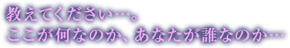 教えてください…。ここが何なのか、あなたが誰なのか…