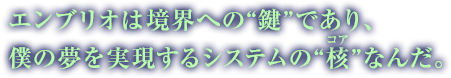 エンブリオは境界への“鍵”であり、僕の夢を実現するシステムの“核（コア）”なんだ。