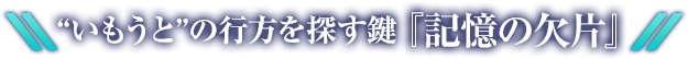 “いもうと”の行方を探す鍵『記憶の欠片』