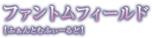 ファントムフィールド【ふぁんとむふぃーるど】