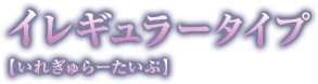 イレギュラータイプ【いれぎゅらーたいぷ】