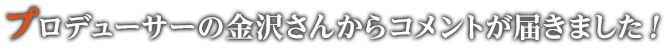 プロデューサーの金沢さんからコメントが届きました！