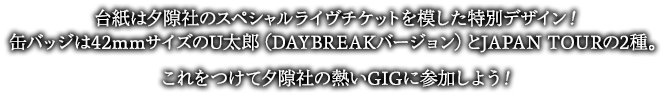 台紙は夕隙社のスペシャルライヴチケットを模した特別デザイン！缶バッジは42mmサイズのU太郎（DAYBREAKバージョン）とJAPAN TOURの2種。これをつけて夕隙社の熱いGIGに参加しよう！