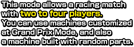 This mode allows a racing match with two to four players. You can use machines customized at Grand Prix Mode, and also a machine built with random parts.