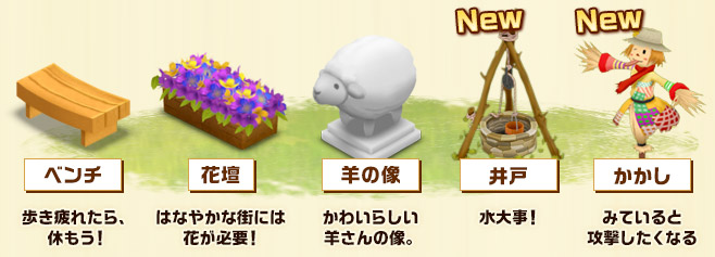 ベンチ：歩き疲れたら、休もう！ 花壇：はなやかな街には花が必要！ 羊の像：かわいらしい羊さんの像。 井戸：水大事！ かかし：みていると攻撃したくなる