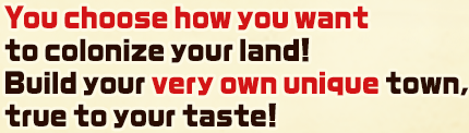 You choose how you want to colonize your land! Build your very own unique town, true to your taste!
