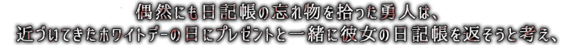 偶然にも日記帳の忘れ物を拾った勇人は、近づいてきたホワイトデーの日にプレゼントと一緒に彼女の日記帳を返そうと考え、