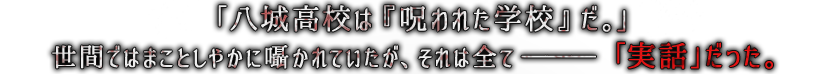 「八城高校は『呪われた学校』だ。」世間ではまことしやかに囁かれていたが、それは全て ――― 「実話」だった。