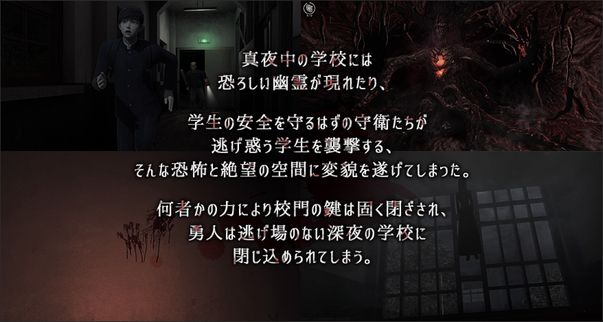 真夜中の学校には恐ろしい幽霊が現れたり、学生の安全を守るはずの守衛たちが逃げ惑う学生を襲撃する、そんな恐怖と絶望の空間に変貌を遂げてしまった。何者かの力により校門の鍵は固く閉ざされ、勇人は逃げ場のない深夜の学校に閉じ込められてしまう。